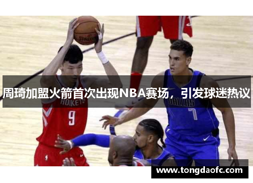 周琦加盟火箭首次出现NBA赛场，引发球迷热议